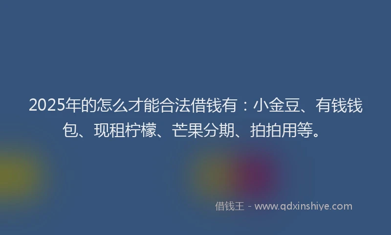 2025年的怎么才能合法借钱有：小金豆、有钱钱包、现租柠檬、芒果分期、拍拍用等。