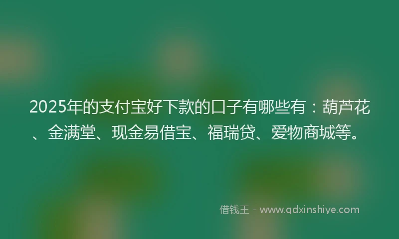 2025年的支付宝好下款的口子有哪些有：葫芦花、金满堂、现金易借宝、福瑞贷、爱物商城等。