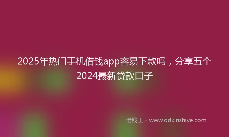 2025年热门手机借钱app容易下款吗，分享五个2024最新贷款口子