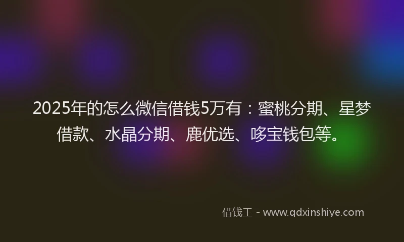 2025年的怎么微信借钱5万有：蜜桃分期、星梦借款、水晶分期、鹿优选、哆宝钱包等。