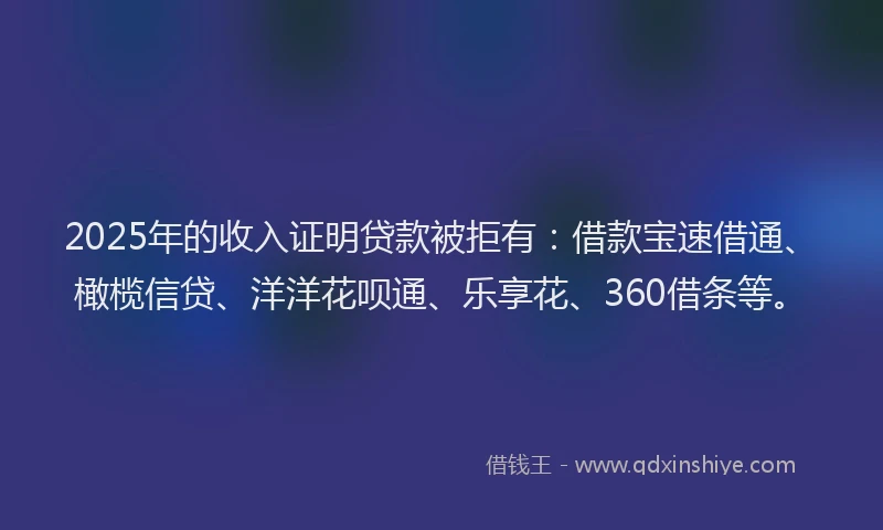 2025年的收入证明贷款被拒有：借款宝速借通、橄榄信贷、洋洋花呗通、乐享花、360借条等。