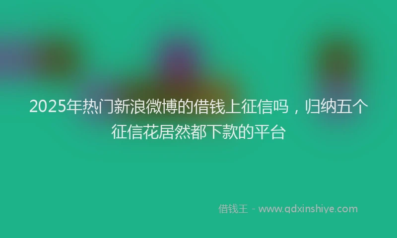2025年热门新浪微博的借钱上征信吗，归纳五个征信花居然都下款的平台