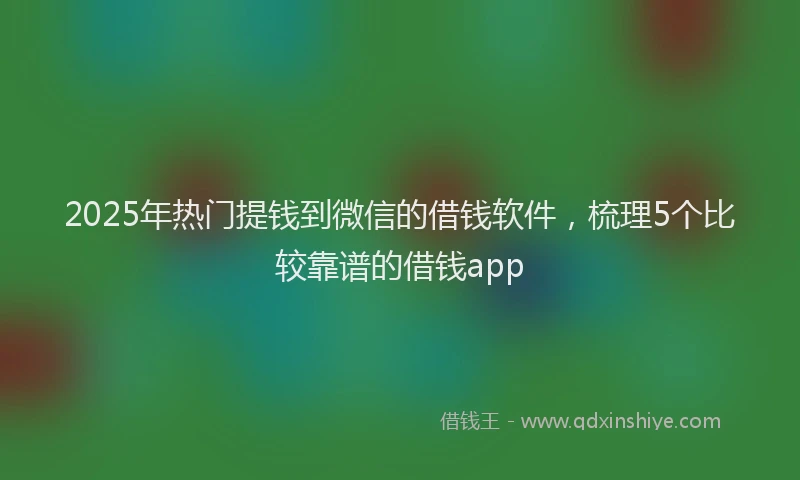 2025年热门提钱到微信的借钱软件，梳理5个比较靠谱的借钱app