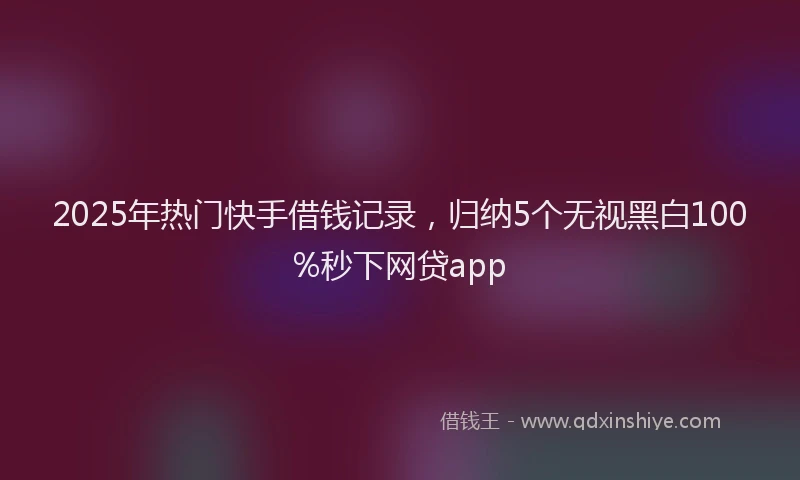 2025年热门快手借钱记录，归纳5个无视黑白100%秒下网贷app