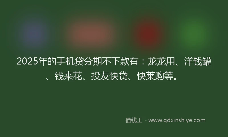 2025年的手机贷分期不下款有：龙龙用、洋钱罐、钱来花、投友快贷、快莱购等。