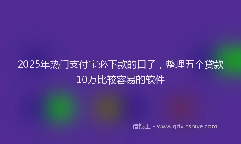 2025年热门支付宝必下款的口子，整理五个贷款10万比较容易的软件