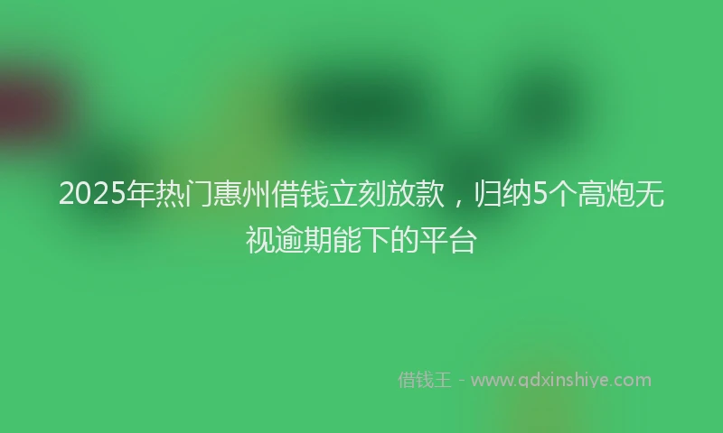 2025年热门惠州借钱立刻放款，归纳5个高炮无视逾期能下的平台