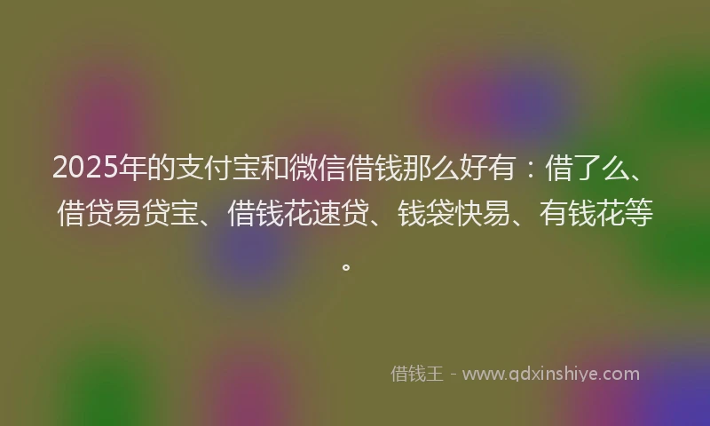 2025年的支付宝和微信借钱那么好有：借了么、借贷易贷宝、借钱花速贷、钱袋快易、有钱花等。