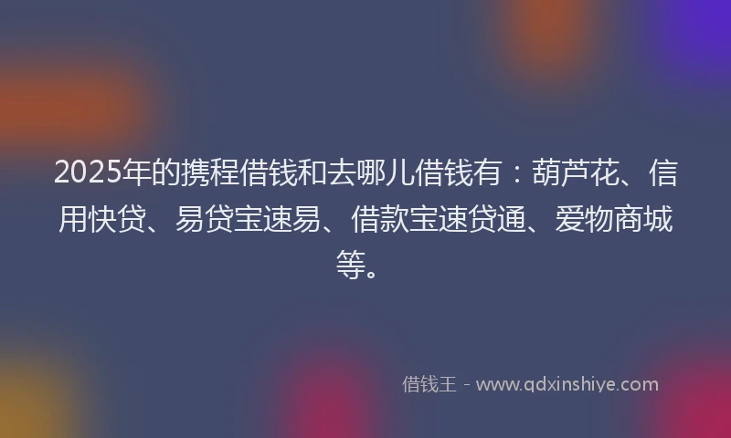 2025年的携程借钱和去哪儿借钱有：葫芦花、信用快贷、易贷宝速易、借款宝速贷通、爱物商城等。