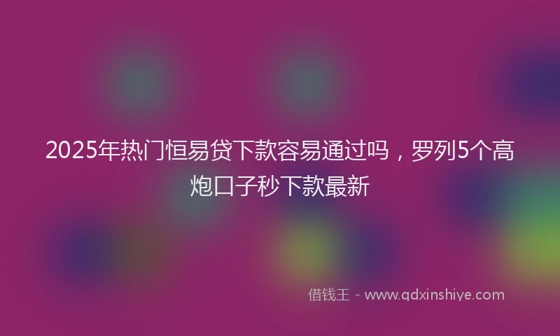 2025年热门恒易贷下款容易通过吗，罗列5个高炮口子秒下款最新