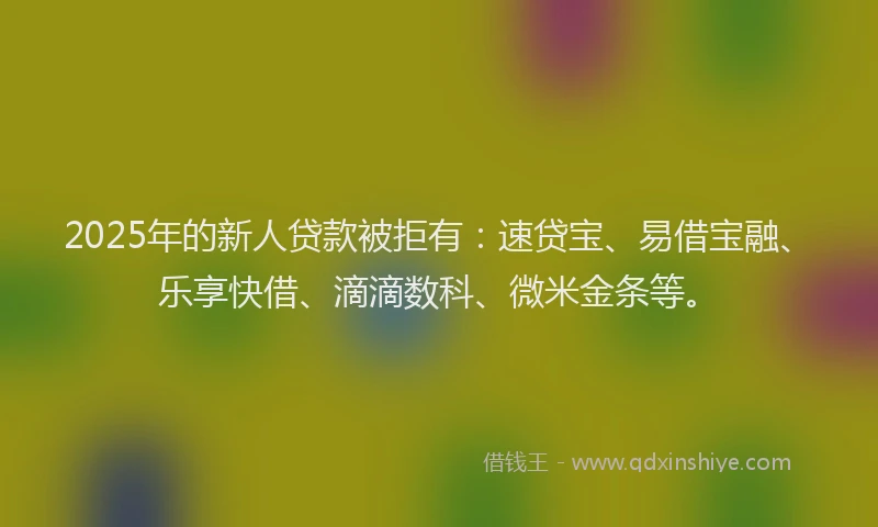 2025年的新人贷款被拒有：速贷宝、易借宝融、乐享快借、滴滴数科、微米金条等。