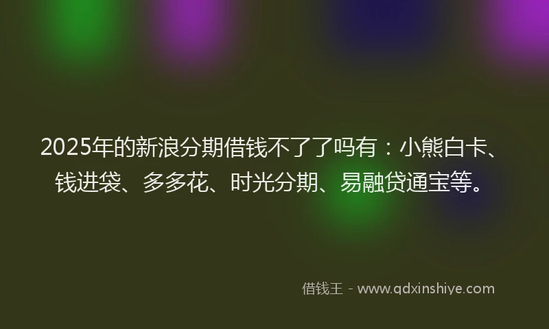 2025年的新浪分期借钱不了了吗有：小熊白卡、钱进袋、多多花、时光分期、易融贷通宝等。