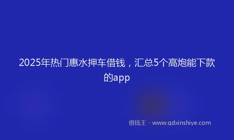 2025年热门惠水押车借钱，汇总5个高炮能下款的app
