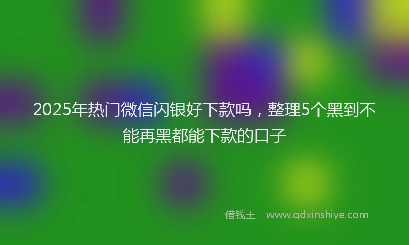 2025年热门微信闪银好下款吗，整理5个黑到不能再黑都能下款的口子