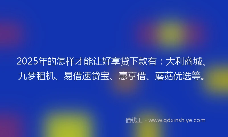 2025年的怎样才能让好享贷下款有：大利商城、九梦租机、易借速贷宝、惠享借、蘑菇优选等。