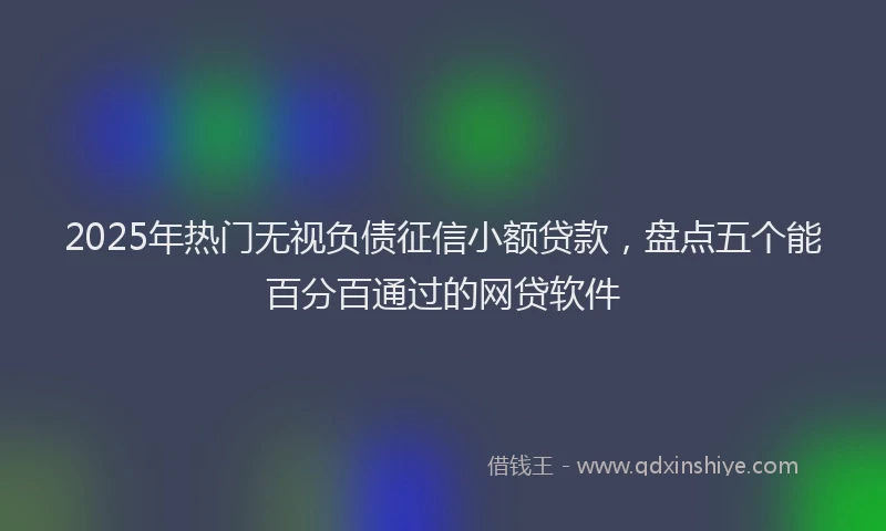2025年热门无视负债征信小额贷款，盘点五个能百分百通过的网贷软件