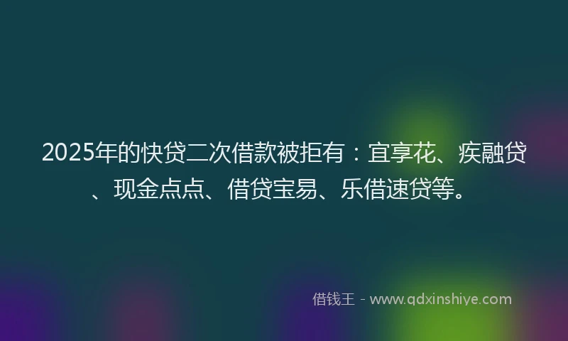 2025年的快贷二次借款被拒有：宜享花、疾融贷、现金点点、借贷宝易、乐借速贷等。