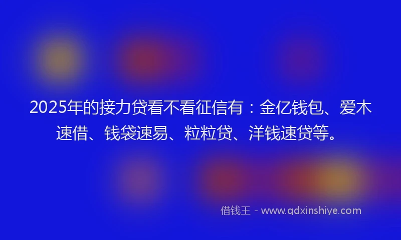 2025年的接力贷看不看征信有：金亿钱包、爱木速借、钱袋速易、粒粒贷、洋钱速贷等。
