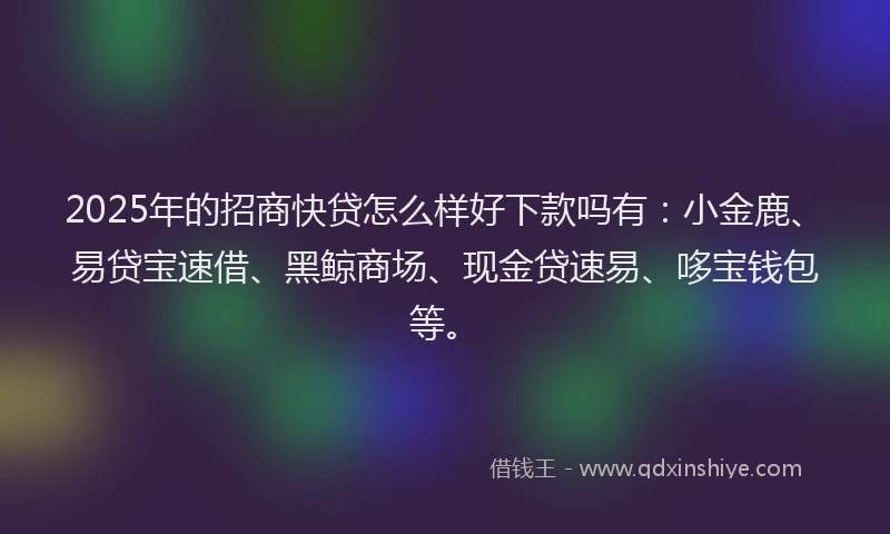 2025年的招商快贷怎么样好下款吗有：小金鹿、易贷宝速借、黑鲸商场、现金贷速易、哆宝钱包等。