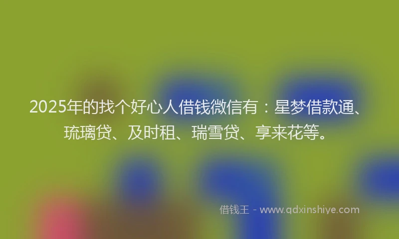 2025年的找个好心人借钱微信有：星梦借款通、琉璃贷、及时租、瑞雪贷、享来花等。