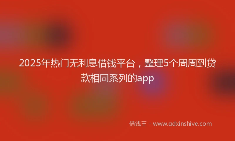 2025年热门无利息借钱平台，整理5个周周到贷款相同系列的app