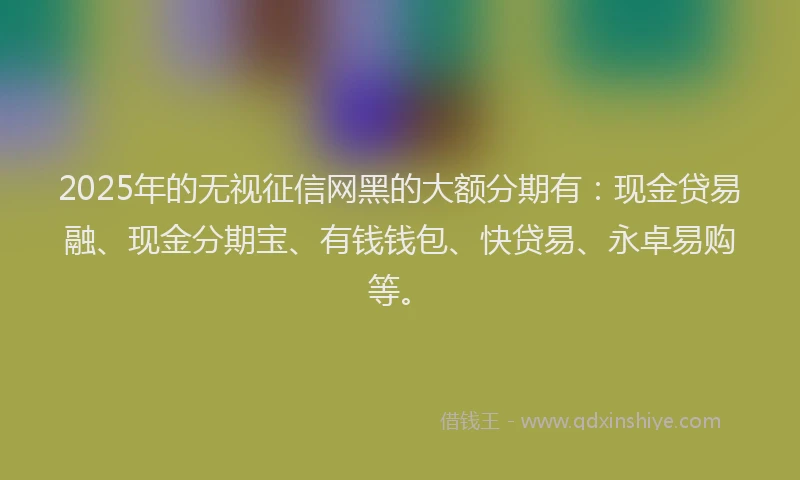 2025年的无视征信网黑的大额分期有：现金贷易融、现金分期宝、有钱钱包、快贷易、永卓易购等。