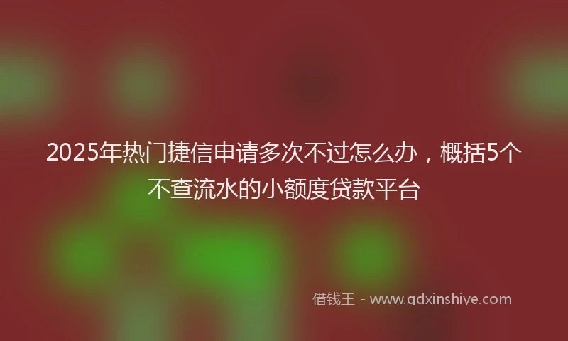 2025年热门捷信申请多次不过怎么办，概括5个不查流水的小额度贷款平台