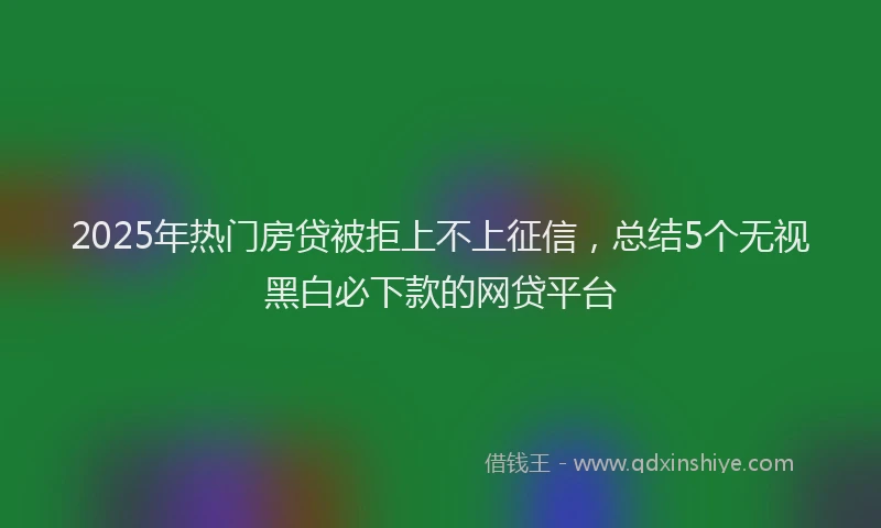 2025年热门房贷被拒上不上征信，总结5个无视黑白必下款的网贷平台