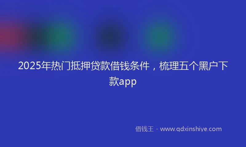 2025年热门抵押贷款借钱条件，梳理五个黑户下款app