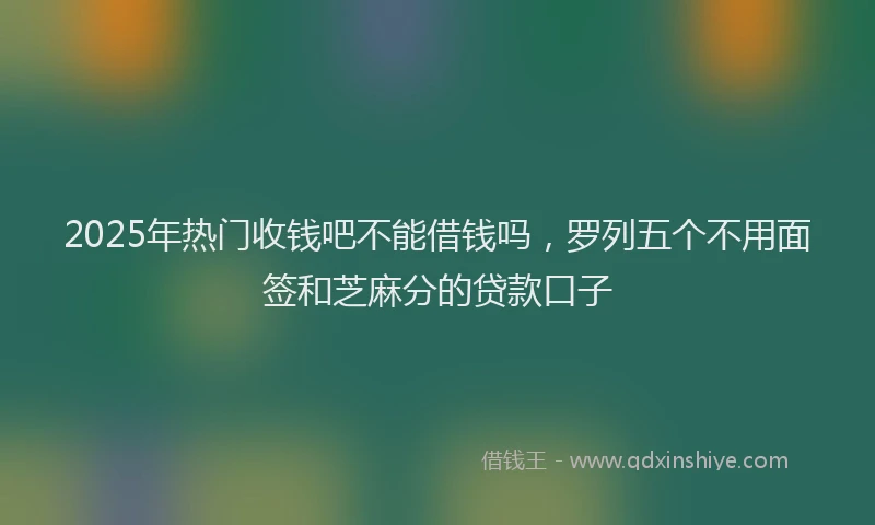 2025年热门收钱吧不能借钱吗，罗列五个不用面签和芝麻分的贷款口子