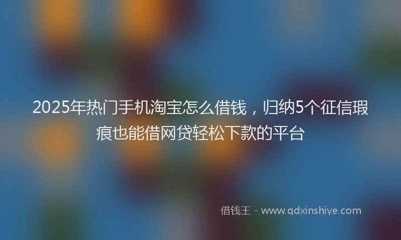2025年热门手机淘宝怎么借钱，归纳5个征信瑕疵也能借网贷轻松下款的平台