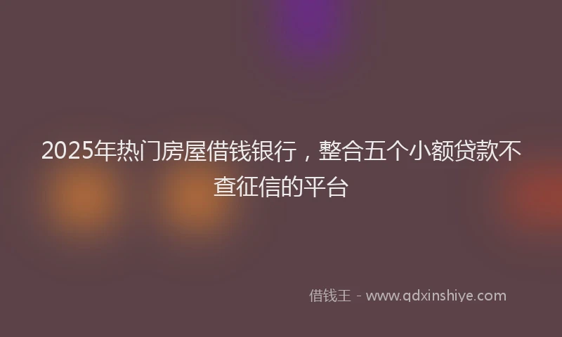 2025年热门房屋借钱银行，整合五个小额贷款不查征信的平台