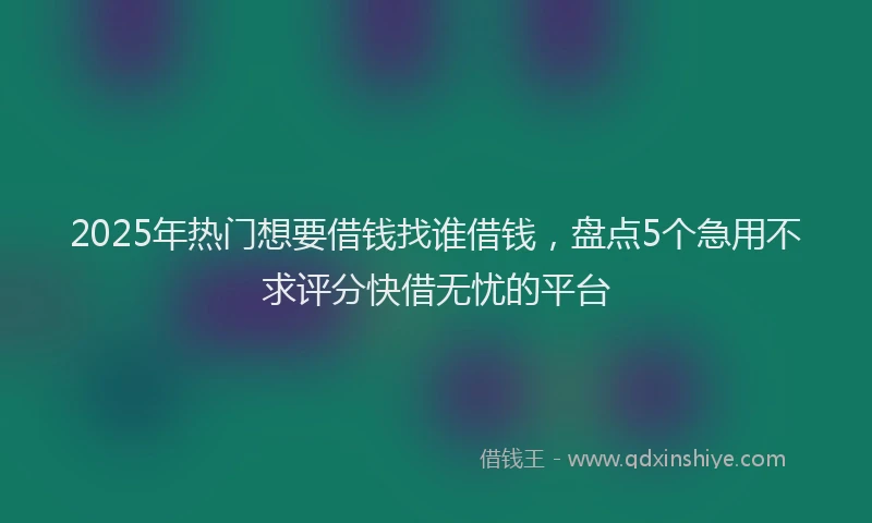 2025年热门想要借钱找谁借钱，盘点5个急用不求评分快借无忧的平台