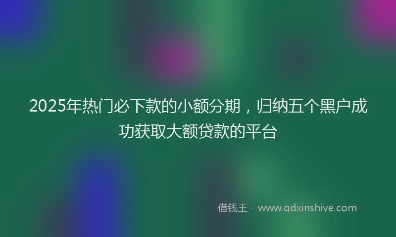 2025年热门必下款的小额分期，归纳五个黑户成功获取大额贷款的平台
