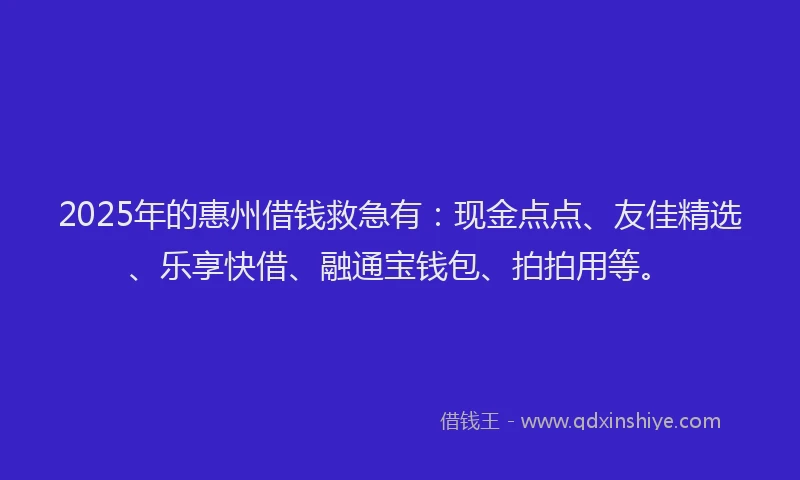 2025年的惠州借钱救急有：现金点点、友佳精选、乐享快借、融通宝钱包、拍拍用等。