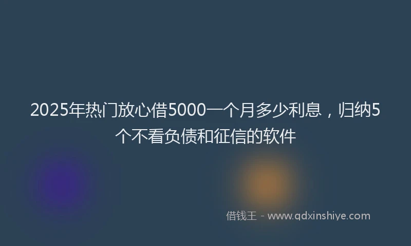 2025年热门放心借5000一个月多少利息，归纳5个不看负债和征信的软件
