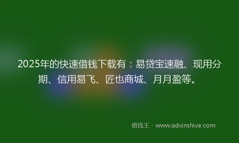 2025年的快速借钱下载有：易贷宝速融、现用分期、信用易飞、匠也商城、月月盈等。
