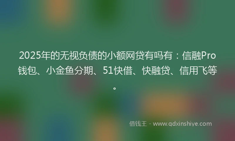 2025年的无视负债的小额网贷有吗有：信融Pro钱包、小金鱼分期、51快借、快融贷、信用飞等。