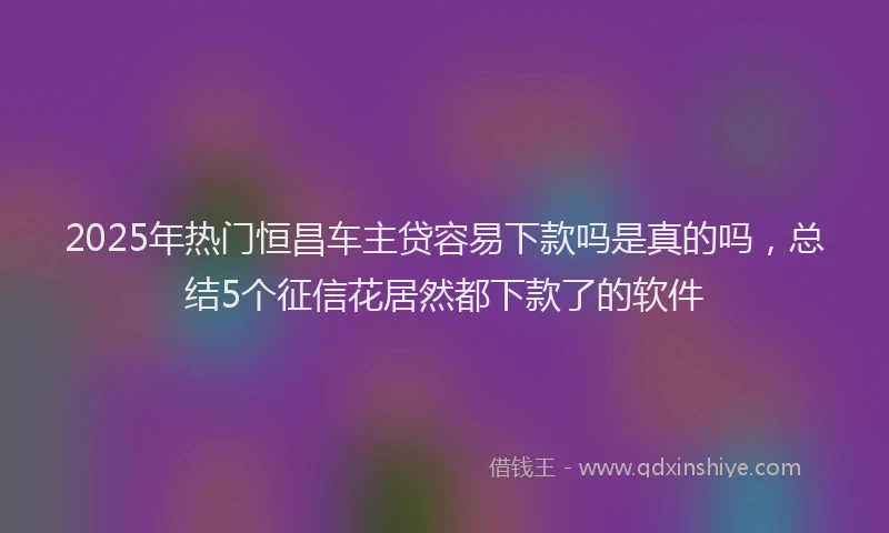 2025年热门恒昌车主贷容易下款吗是真的吗，总结5个征信花居然都下款了的软件