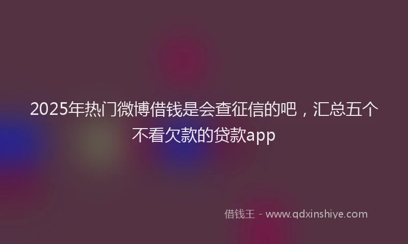 2025年热门微博借钱是会查征信的吧，汇总五个不看欠款的贷款app