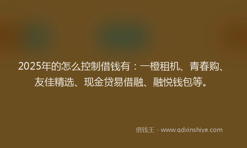 2025年的怎么控制借钱有：一橙租机、青春购、友佳精选、现金贷易借融、融悦钱包等。