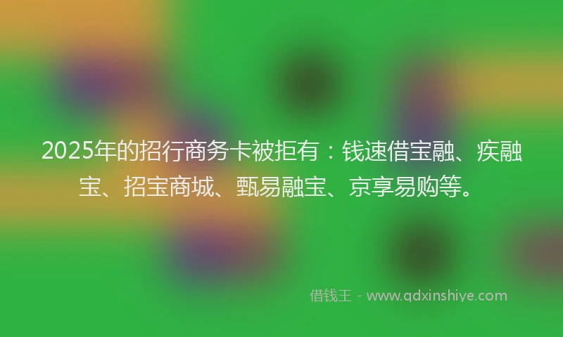 2025年的招行商务卡被拒有：钱速借宝融、疾融宝、招宝商城、甄易融宝、京享易购等。