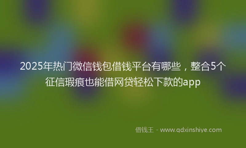 2025年热门微信钱包借钱平台有哪些，整合5个征信瑕疵也能借网贷轻松下款的app