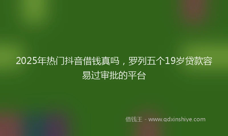 2025年热门抖音借钱真吗，罗列五个19岁贷款容易过审批的平台