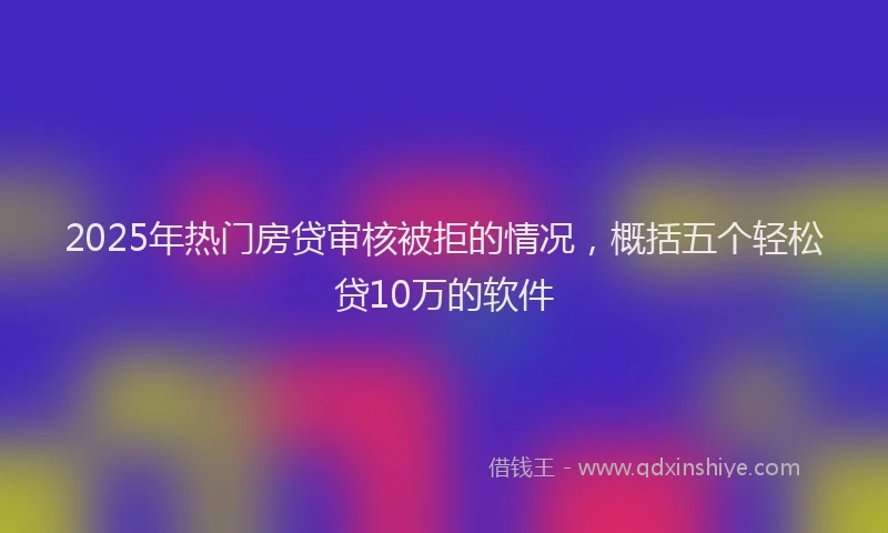 2025年热门房贷审核被拒的情况，概括五个轻松贷10万的软件