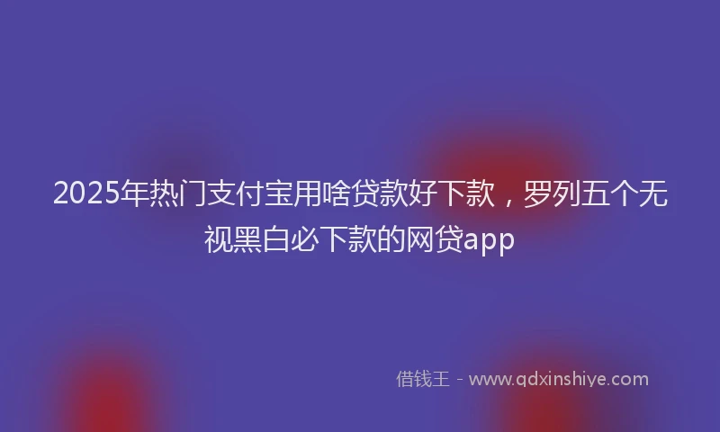 2025年热门支付宝用啥贷款好下款，罗列五个无视黑白必下款的网贷app