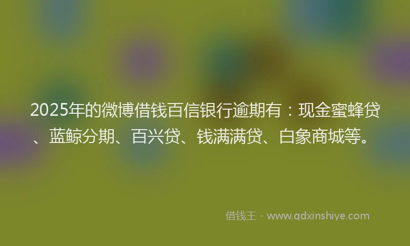 2025年的微博借钱百信银行逾期有：现金蜜蜂贷、蓝鲸分期、百兴贷、钱满满贷、白象商城等。