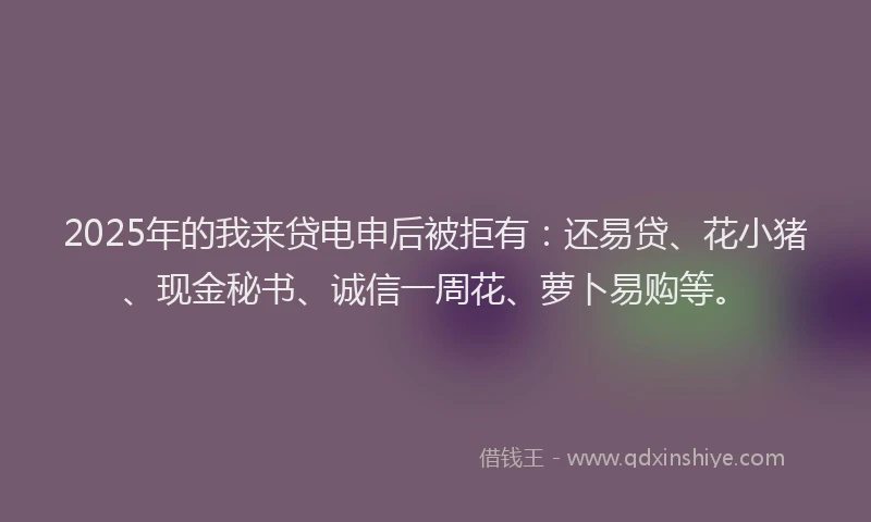 2025年的我来贷电申后被拒有：还易贷、花小猪、现金秘书、诚信一周花、萝卜易购等。