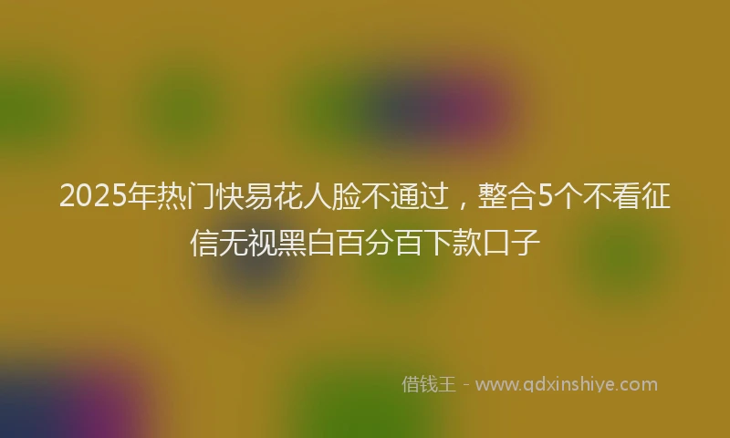 2025年热门快易花人脸不通过，整合5个不看征信无视黑白百分百下款口子