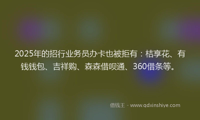 2025年的招行业务员办卡也被拒有：桔享花、有钱钱包、吉祥购、森森借呗通、360借条等。